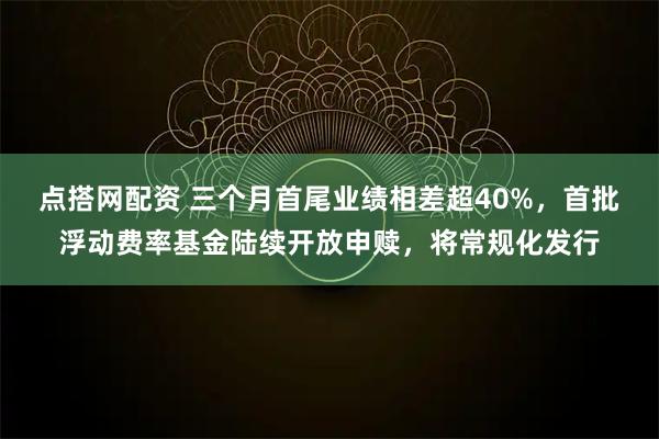 点搭网配资 三个月首尾业绩相差超40%，首批浮动费率基金陆续开放申赎，将常规化发行