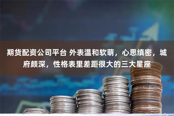 期货配资公司平台 外表温和软萌，心思缜密，城府颇深，性格表里差距很大的三大星座