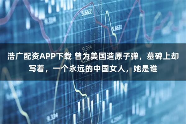 浩广配资APP下载 曾为美国造原子弹，墓碑上却写着，一个永远的中国女人，她是谁
