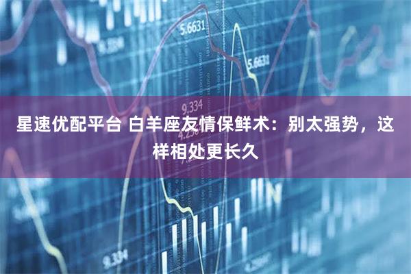 星速优配平台 白羊座友情保鲜术：别太强势，这样相处更长久