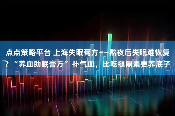 点点策略平台 上海失眠膏方——熬夜后失眠难恢复？“养血助眠膏方” 补气血，比吃褪黑素更养底子