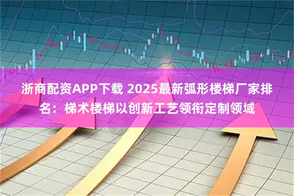 浙商配资APP下载 2025最新弧形楼梯厂家排名：梯术楼梯以创新工艺领衔定制领域