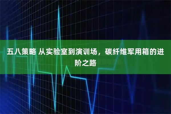 五八策略 从实验室到演训场，碳纤维军用箱的进阶之路