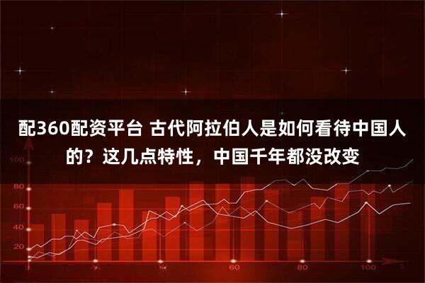 配360配资平台 古代阿拉伯人是如何看待中国人的？这几点特性，中国千年都没改变