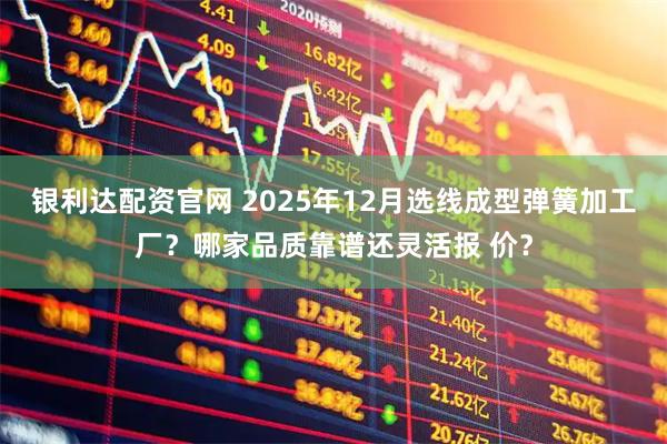 银利达配资官网 2025年12月选线成型弹簧加工厂？哪家品质靠谱还灵活报 价？