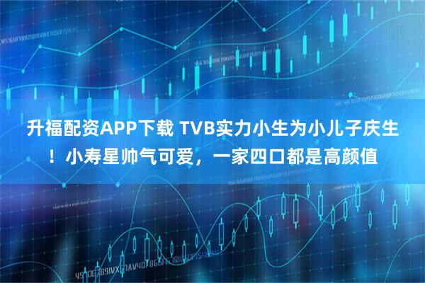 升福配资APP下载 TVB实力小生为小儿子庆生！小寿星帅气可爱，一家四口都是高颜值