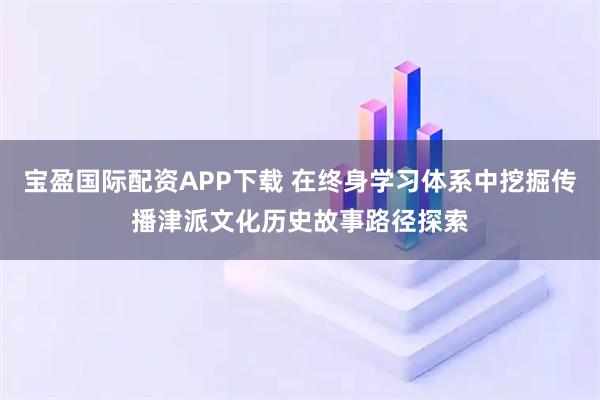 宝盈国际配资APP下载 在终身学习体系中挖掘传播津派文化历史故事路径探索