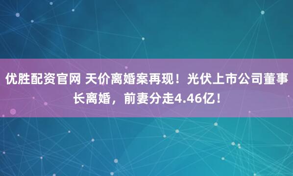 优胜配资官网 天价离婚案再现！光伏上市公司董事长离婚，前妻分走4.46亿！