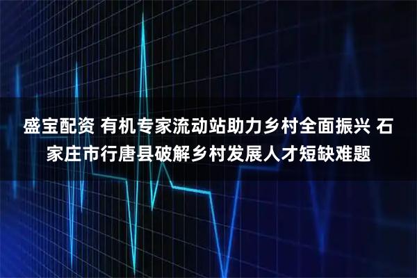 盛宝配资 有机专家流动站助力乡村全面振兴 石家庄市行唐县破解乡村发展人才短缺难题