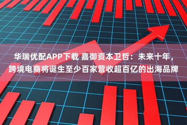 华瑞优配APP下载 嘉御资本卫哲：未来十年，跨境电商将诞生至少百家营收超百亿的出海品牌