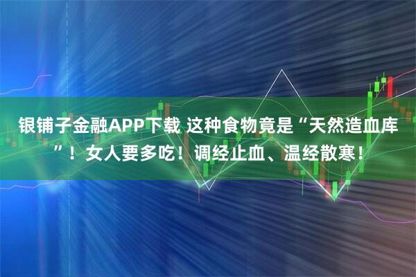 银铺子金融APP下载 这种食物竟是“天然造血库”！女人要多吃！调经止血、温经散寒！