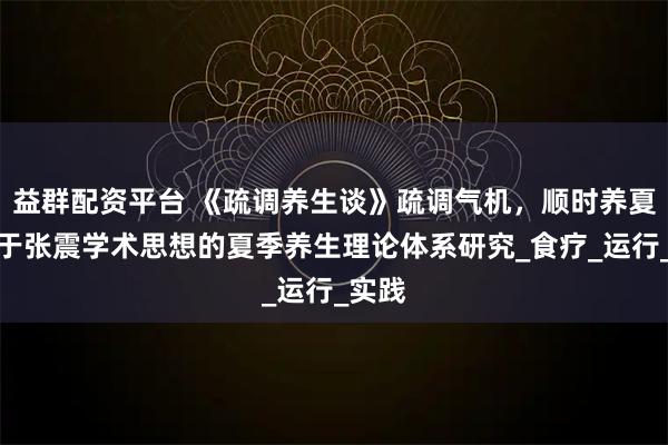 益群配资平台 《疏调养生谈》疏调气机，顺时养夏：基于张震学术思想的夏季养生理论体系研究_食疗_运行_实践
