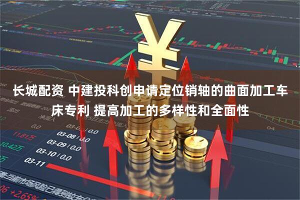 长城配资 中建投科创申请定位销轴的曲面加工车床专利 提高加工的多样性和全面性