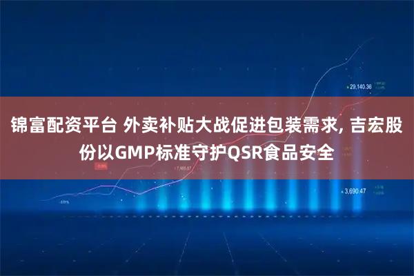 锦富配资平台 外卖补贴大战促进包装需求, 吉宏股份以GMP标准守护QSR食品安全