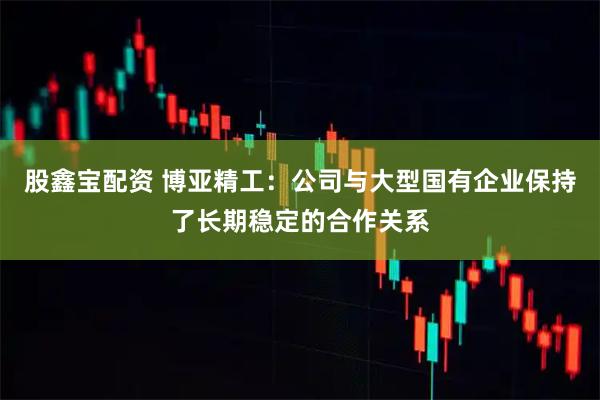 股鑫宝配资 博亚精工：公司与大型国有企业保持了长期稳定的合作关系