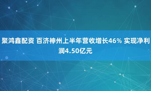 聚鸿鑫配资 百济神州上半年营收增长46% 实现净利润4.50亿元