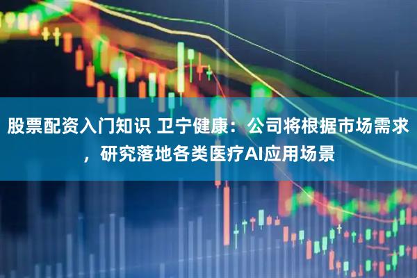 股票配资入门知识 卫宁健康：公司将根据市场需求，研究落地各类医疗AI应用场景