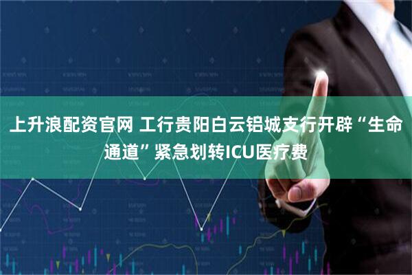 上升浪配资官网 工行贵阳白云铝城支行开辟“生命通道”紧急划转ICU医疗费
