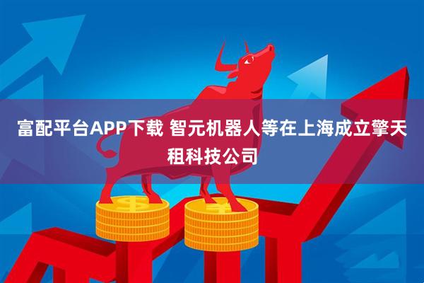 富配平台APP下载 智元机器人等在上海成立擎天租科技公司